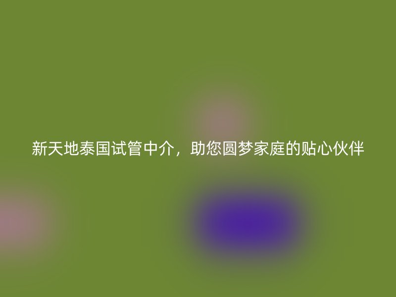 新天地泰国试管中介，助您圆梦家庭的贴心伙伴