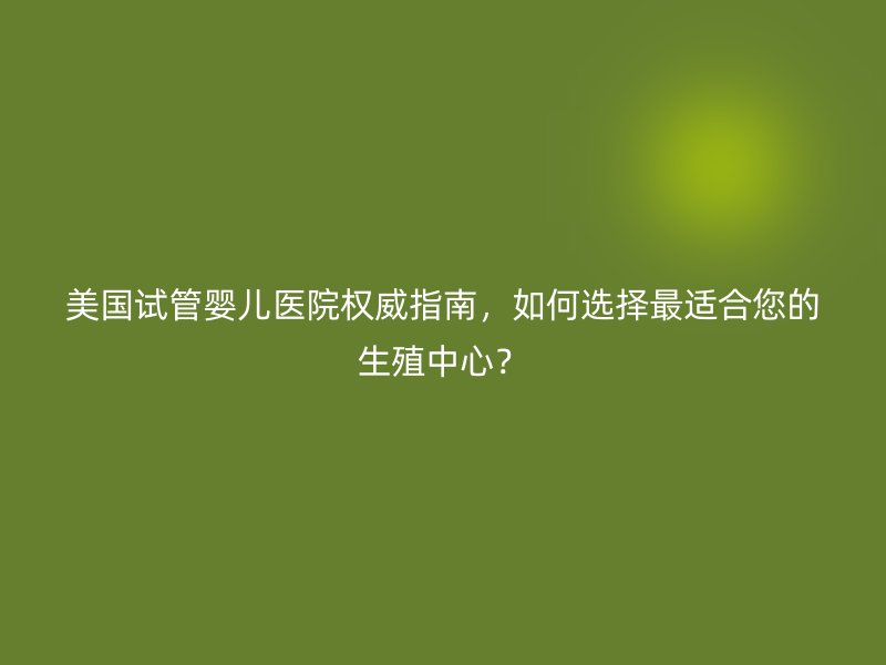 美国试管婴儿医院权威指南，如何选择最适合您的生殖中心？