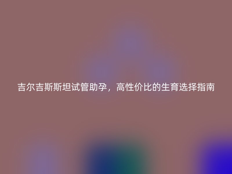 吉尔吉斯斯坦试管助孕，高性价比的生育选择指南