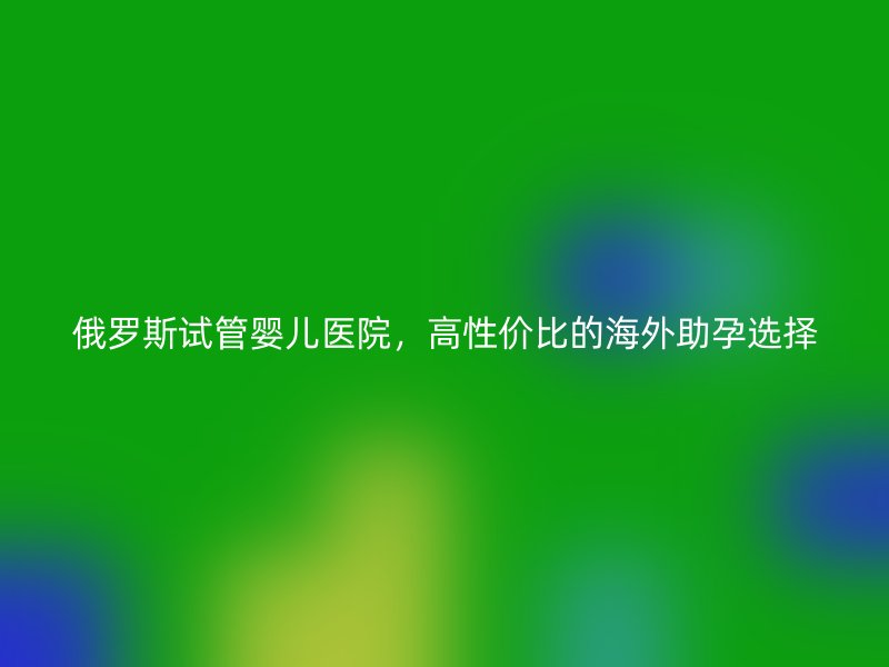 俄罗斯试管婴儿医院，高性价比的海外助孕选择