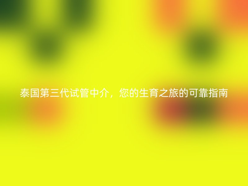 泰国第三代试管中介，您的生育之旅的可靠指南