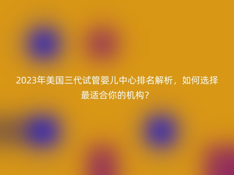 2023年美国三代试管婴儿中心排名解析，如何选择最适合你的机构？
