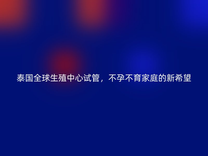泰国全球生殖中心试管，不孕不育家庭的新希望