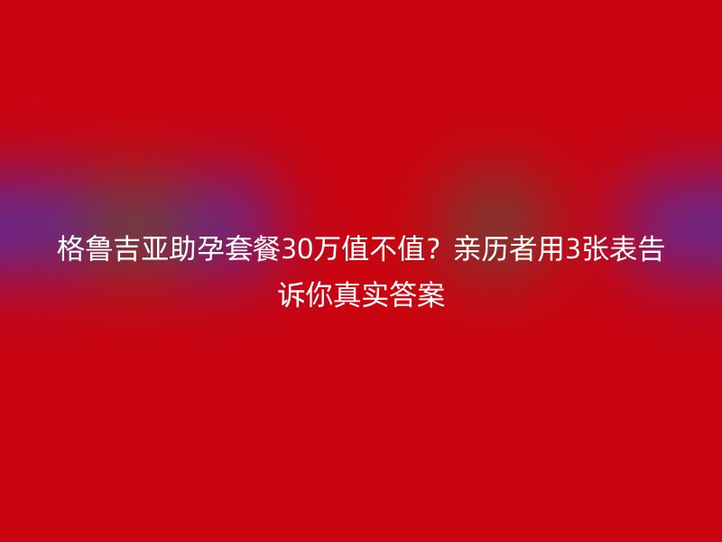 格鲁吉亚助孕套餐30万值不值？亲历者用3张表告诉你真实答案