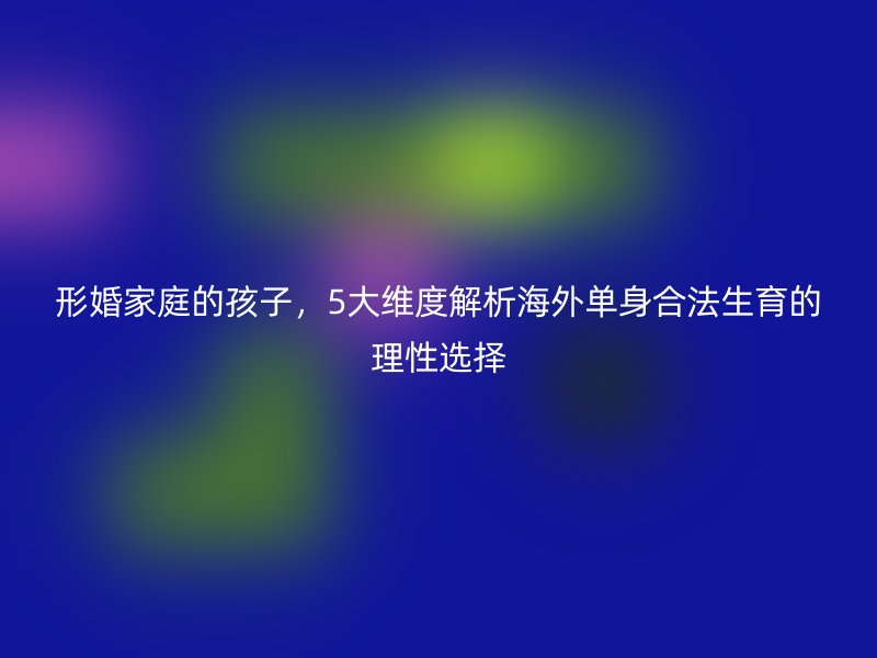 形婚家庭的孩子，5大维度解析海外单身合法生育的理性选择