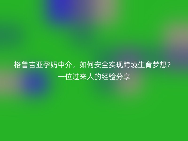 格鲁吉亚孕妈中介，如何安全实现跨境生育梦想？一位过来人的经验分享