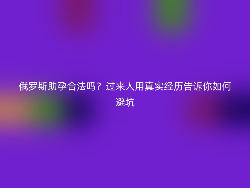 俄罗斯助孕合法吗？过来人用真实经历告诉你如何避坑