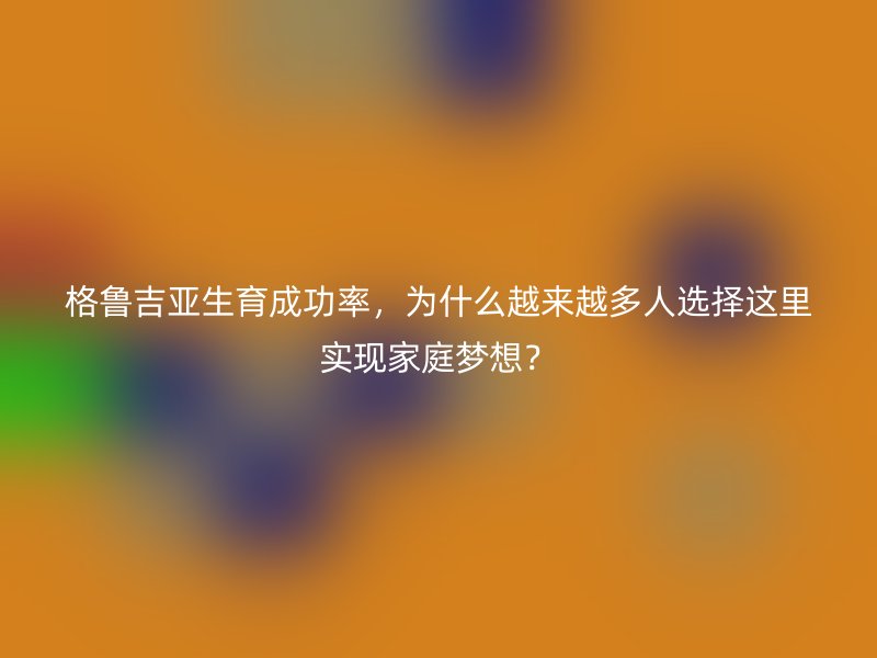 格鲁吉亚生育成功率，为什么越来越多人选择这里实现家庭梦想？