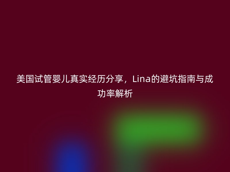 美国试管婴儿真实经历分享，Lina的避坑指南与成功率解析