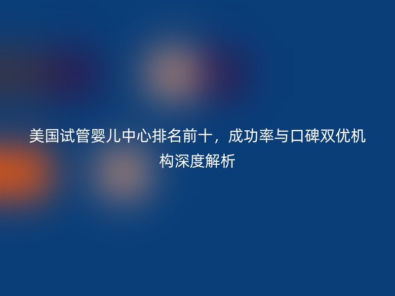 美国试管婴儿中心排名前十，成功率与口碑双优机构深度解析