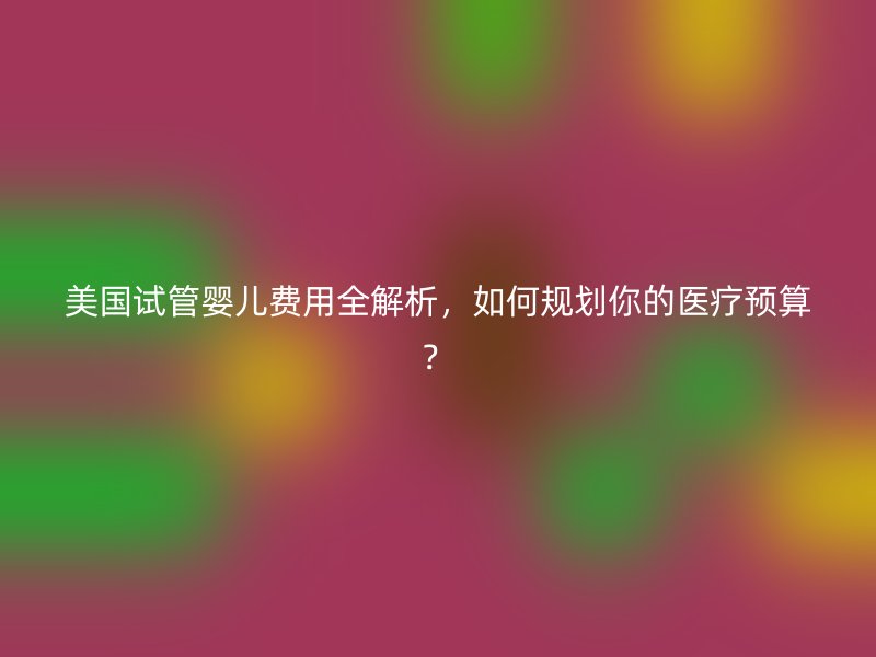 美国试管婴儿费用全解析，如何规划你的医疗预算？