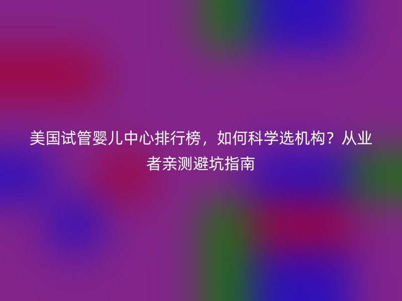 美国试管婴儿中心排行榜，如何科学选机构？从业者亲测避坑指南