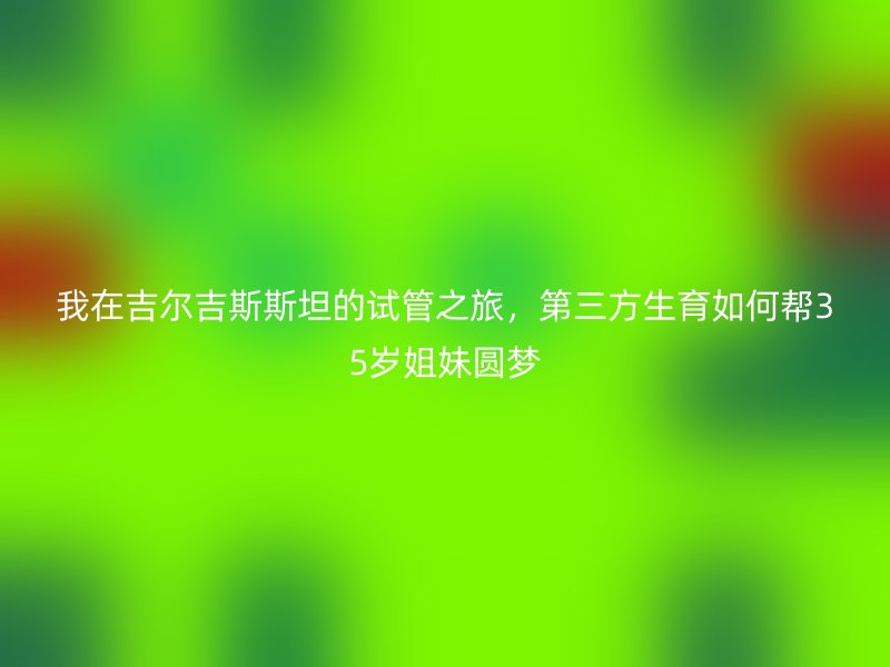 我在吉尔吉斯斯坦的试管之旅，第三方生育如何帮35岁姐妹圆梦