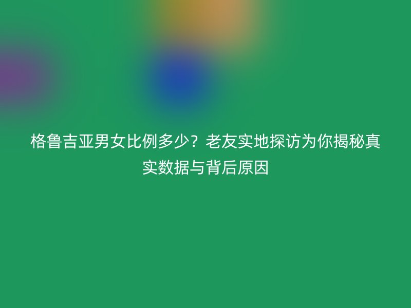 格鲁吉亚男女比例多少？老友实地探访为你揭秘真实数据与背后原因