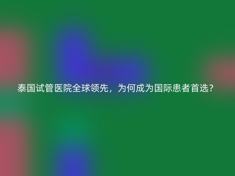 泰国试管医院全球领先，为何成为国际患者首选？