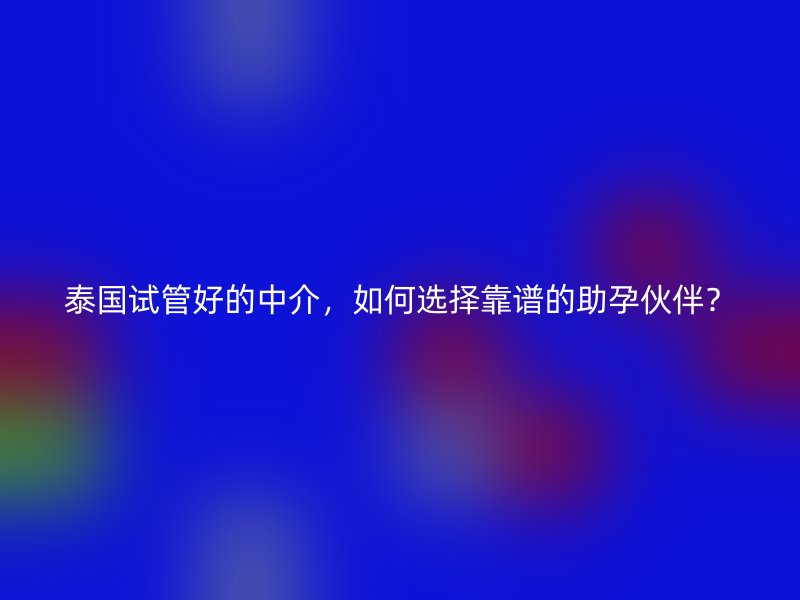 泰国试管好的中介，如何选择靠谱的助孕伙伴？