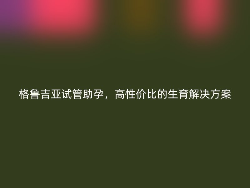 格鲁吉亚试管助孕，高性价比的生育解决方案
