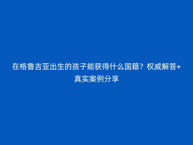 在格鲁吉亚出生的孩子能获得什么国籍？权威解答+真实案例分享