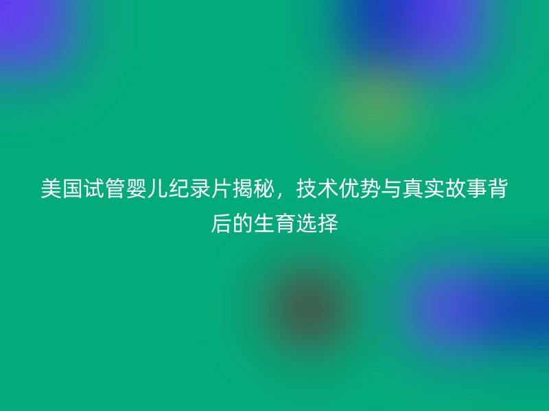 美国试管婴儿纪录片揭秘，技术优势与真实故事背后的生育选择