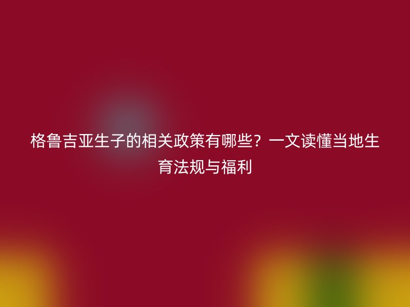 格鲁吉亚生子的相关政策有哪些？一文读懂当地生育法规与福利