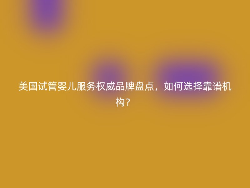 美国试管婴儿服务权威品牌盘点，如何选择靠谱机构？