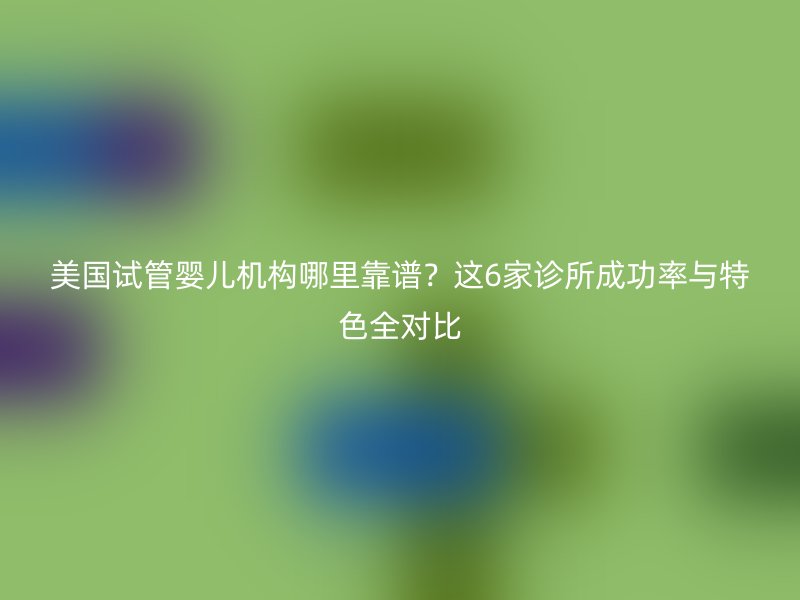 美国试管婴儿机构哪里靠谱？这6家诊所成功率与特色全对比