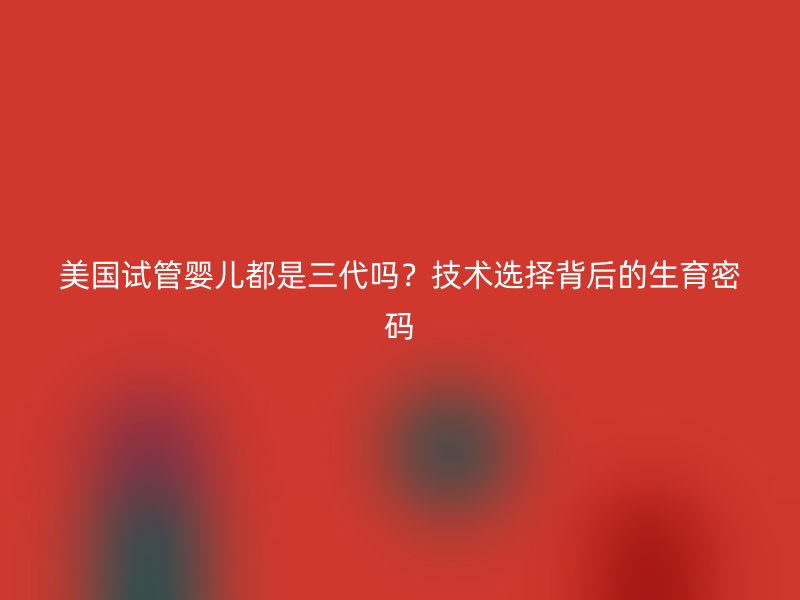 美国试管婴儿都是三代吗？技术选择背后的生育密码