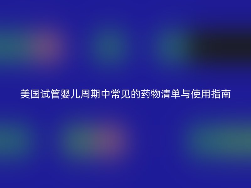 美国试管婴儿周期中常见的药物清单与使用指南