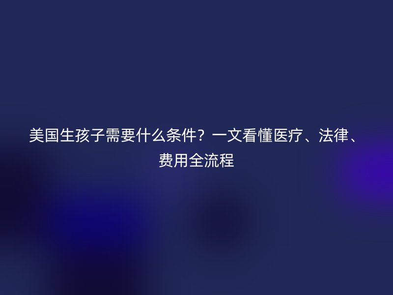 美国生孩子需要什么条件？一文看懂医疗、法律、费用全流程