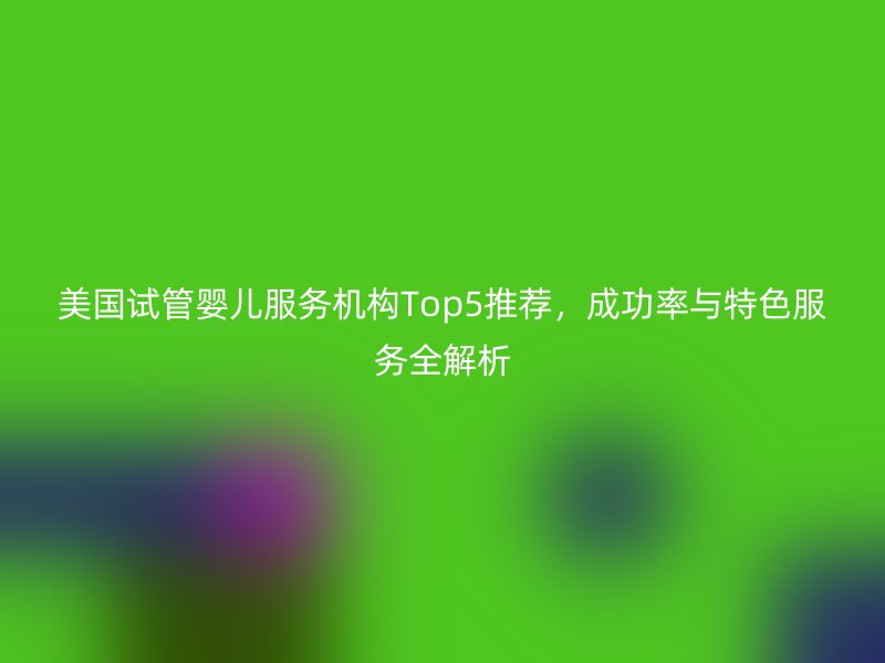 美国试管婴儿服务机构Top5推荐，成功率与特色服务全解析