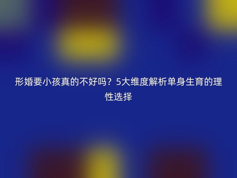 形婚要小孩真的不好吗？5大维度解析单身生育的理性选择