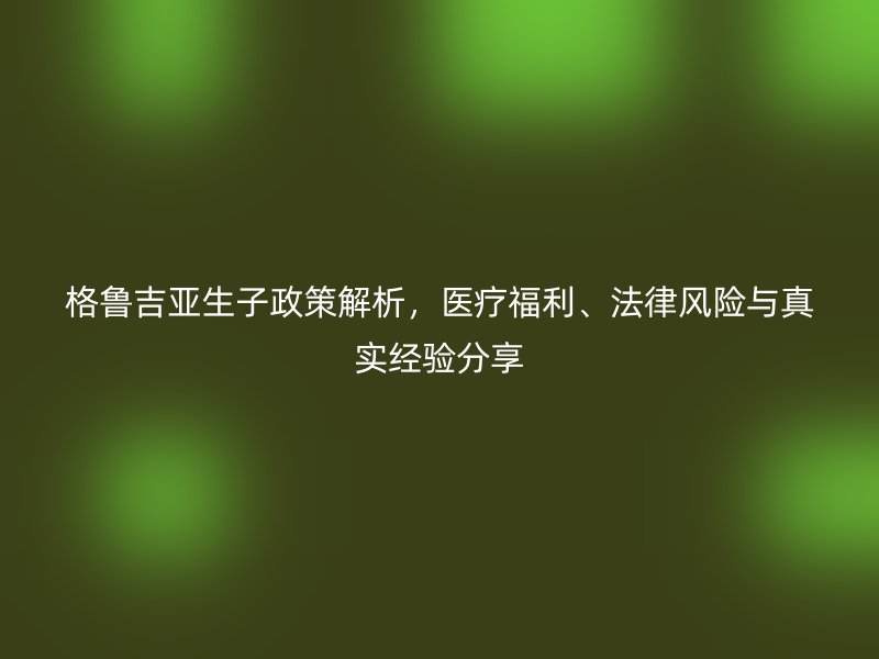 格鲁吉亚生子政策解析，医疗福利、法律风险与真实经验分享