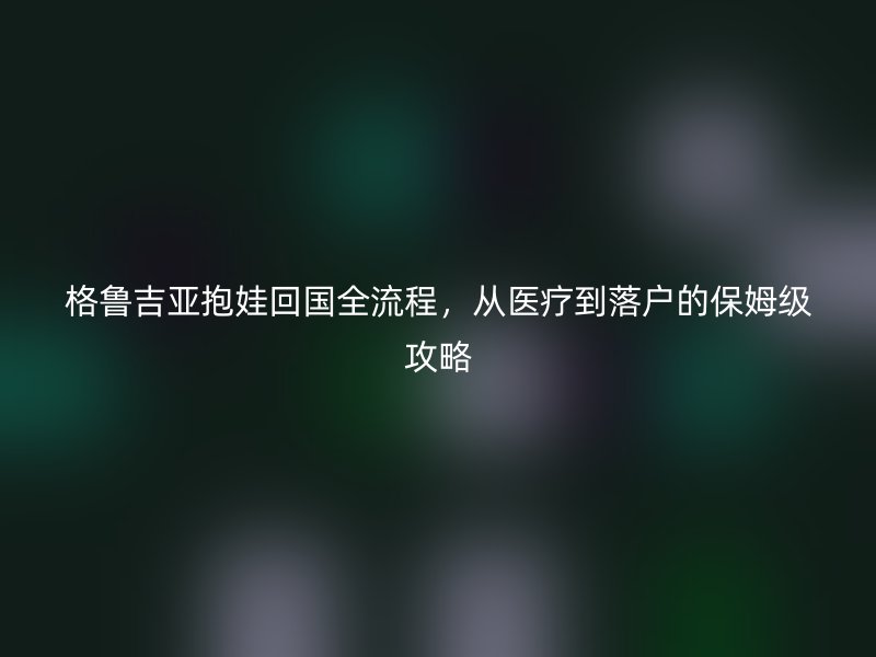 格鲁吉亚抱娃回国全流程，从医疗到落户的保姆级攻略