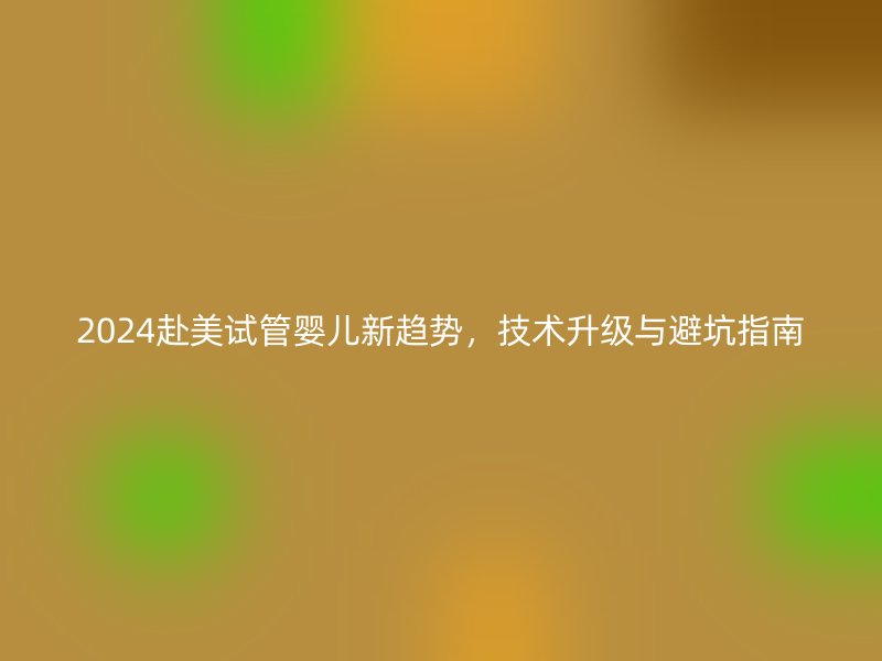 2024赴美试管婴儿新趋势，技术升级与避坑指南