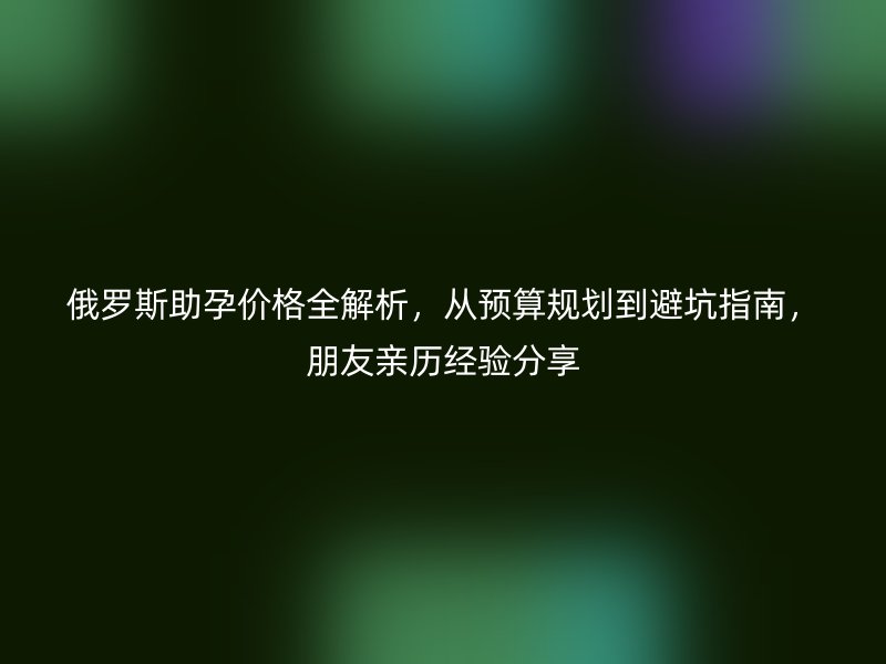 俄罗斯助孕价格全解析，从预算规划到避坑指南，朋友亲历经验分享