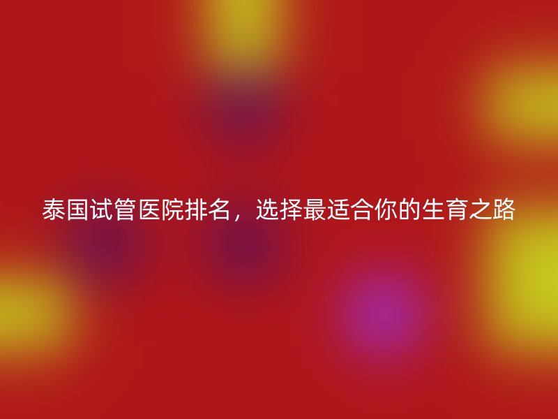 泰国试管医院排名，选择最适合你的生育之路