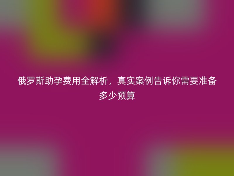 俄罗斯助孕费用全解析，真实案例告诉你需要准备多少预算