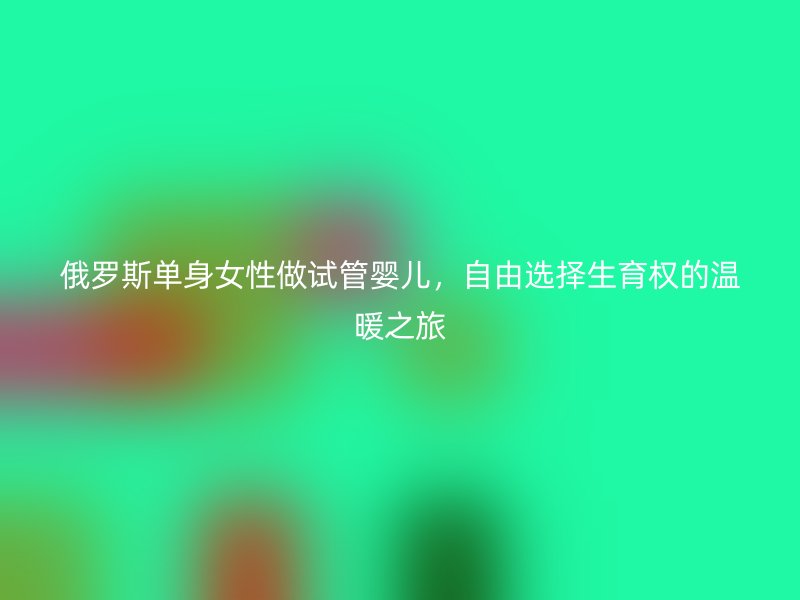 俄罗斯单身女性做试管婴儿，自由选择生育权的温暖之旅