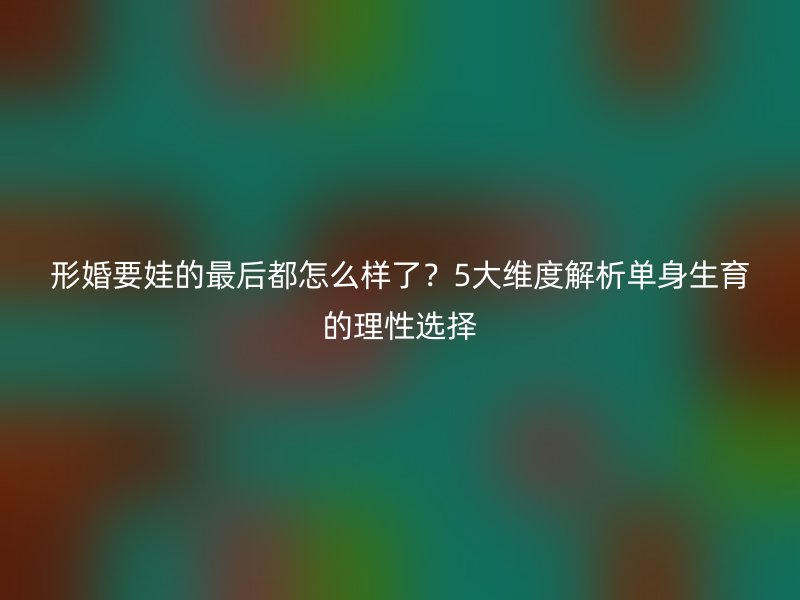 形婚要娃的最后都怎么样了？5大维度解析单身生育的理性选择