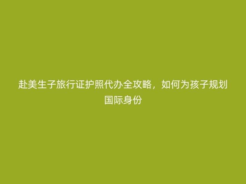 赴美生子旅行证护照代办全攻略，如何为孩子规划国际身份