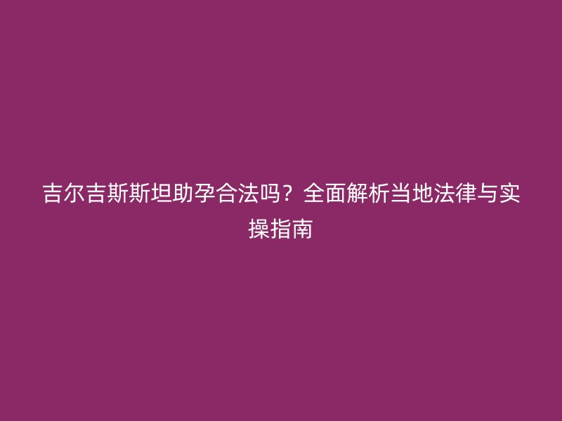 吉尔吉斯斯坦助孕合法吗？全面解析当地法律与实操指南