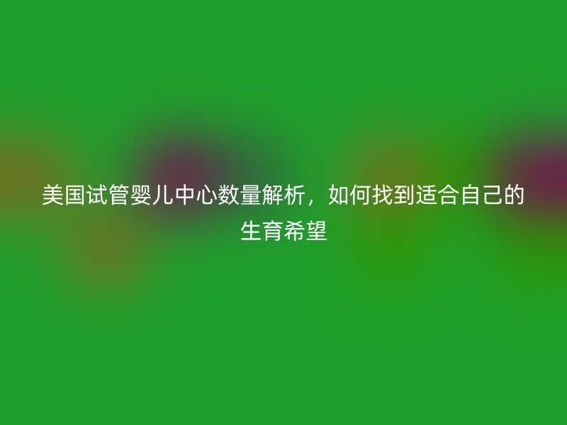 美国试管婴儿中心数量解析，如何找到适合自己的生育希望