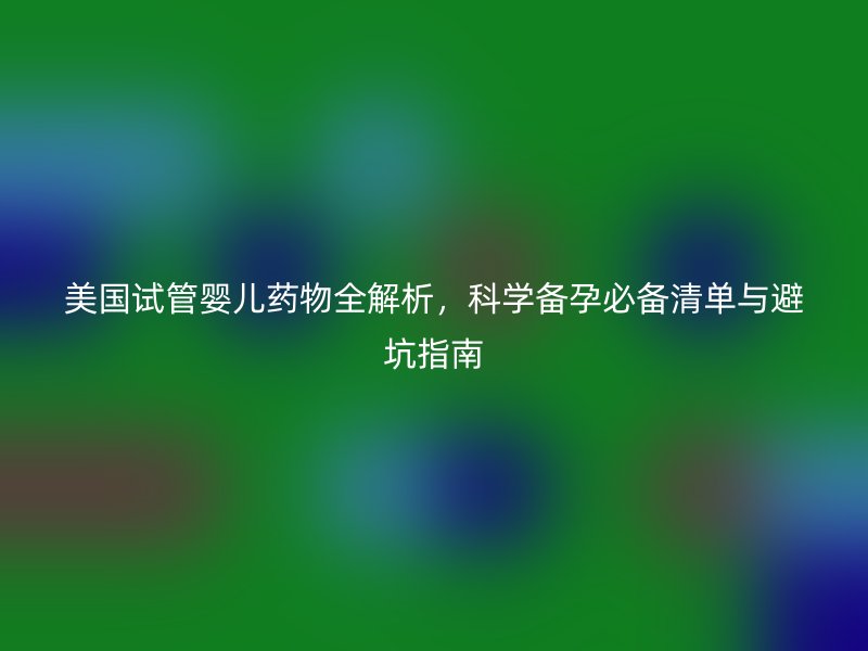 美国试管婴儿药物全解析，科学备孕必备清单与避坑指南