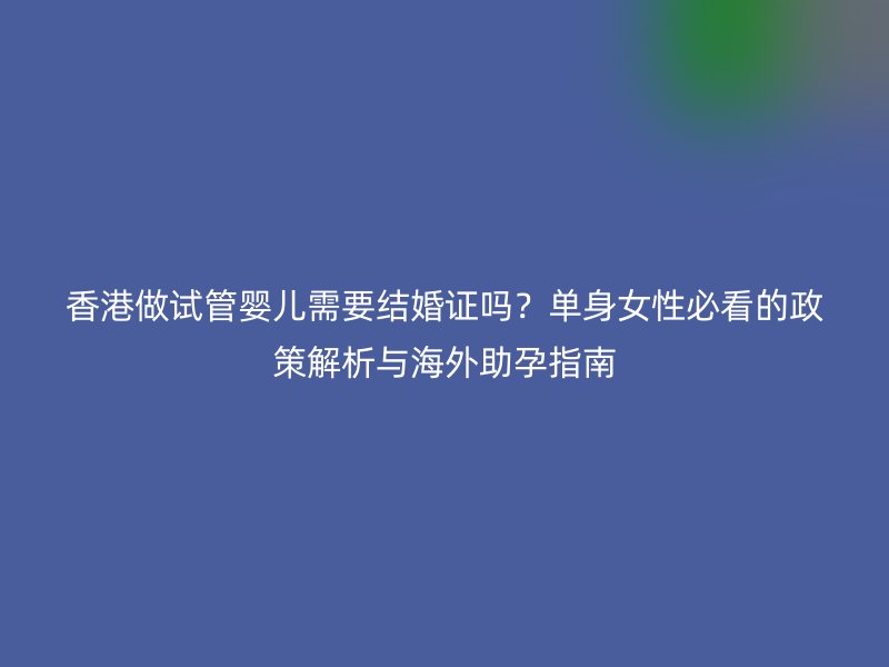 香港做试管婴儿需要结婚证吗？单身女性必看的政策解析与海外助孕指南