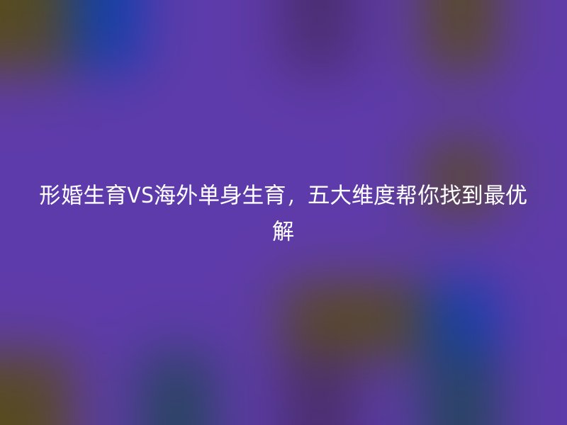 形婚生育VS海外单身生育，五大维度帮你找到最优解