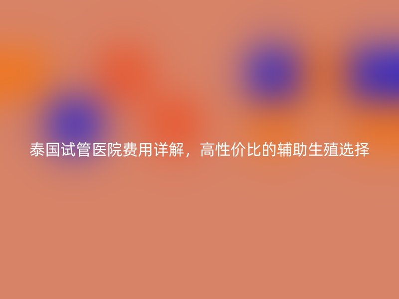 泰国试管医院费用详解，高性价比的辅助生殖选择