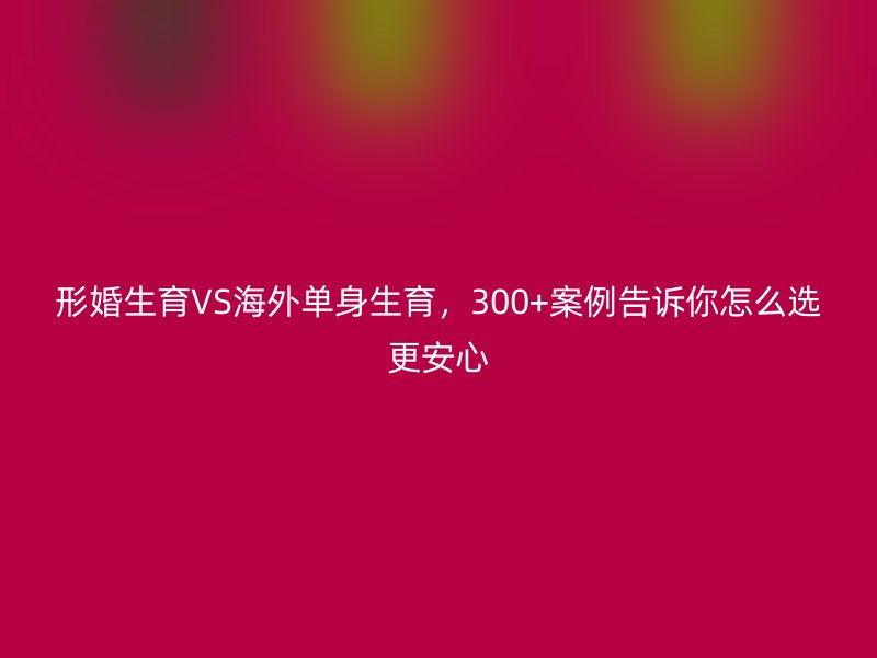 形婚生育VS海外单身生育，300+案例告诉你怎么选更安心