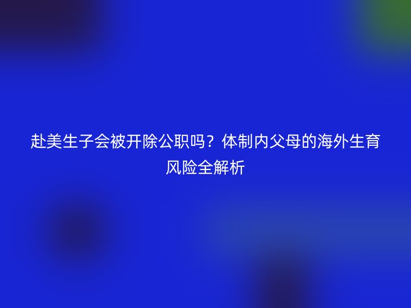 赴美生子会被开除公职吗？体制内父母的海外生育风险全解析