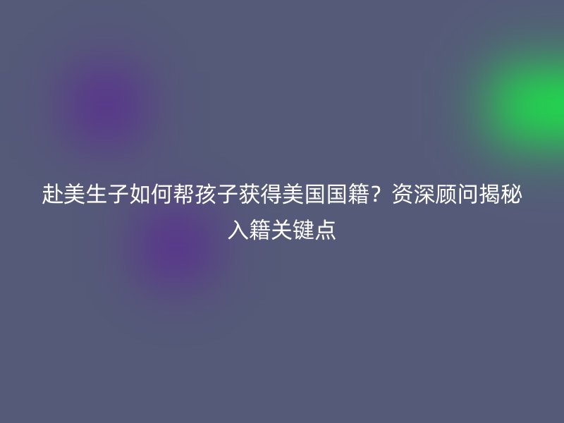 赴美生子如何帮孩子获得美国国籍？资深顾问揭秘入籍关键点