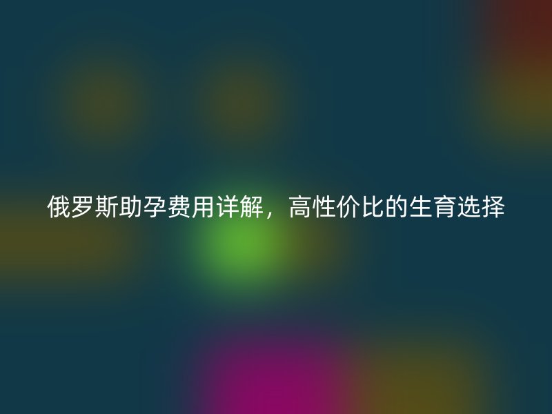 俄罗斯助孕费用详解，高性价比的生育选择